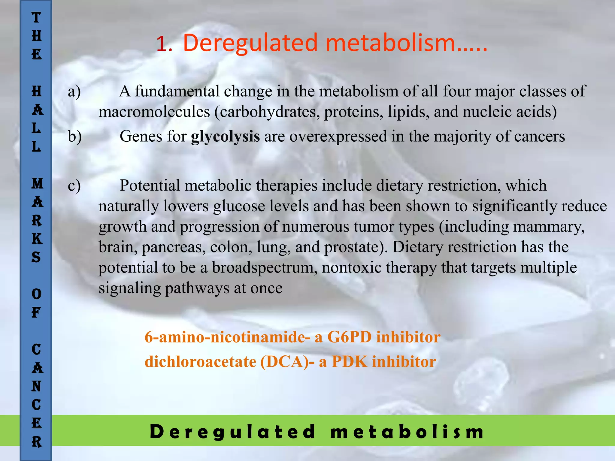 D e r e g u l a t e d m e t a b o l i s m
1. Deregulated metabolism…..
a) A fundamental change in the metabolism of all four major classes of
macromolecules (carbohydrates, proteins, lipids, and nucleic acids)
b) Genes for glycolysis are overexpressed in the majority of cancers
c) Potential metabolic therapies include dietary restriction, which
naturally lowers glucose levels and has been shown to significantly reduce
growth and progression of numerous tumor types (including mammary,
brain, pancreas, colon, lung, and prostate). Dietary restriction has the
potential to be a broadspectrum, nontoxic therapy that targets multiple
signaling pathways at once
6-amino-nicotinamide- a G6PD inhibitor
dichloroacetate (DCA)- a PDK inhibitor
T
H
E
H
A
L
L
M
A
R
K
S
O
F
C
A
N
C
E
R
 