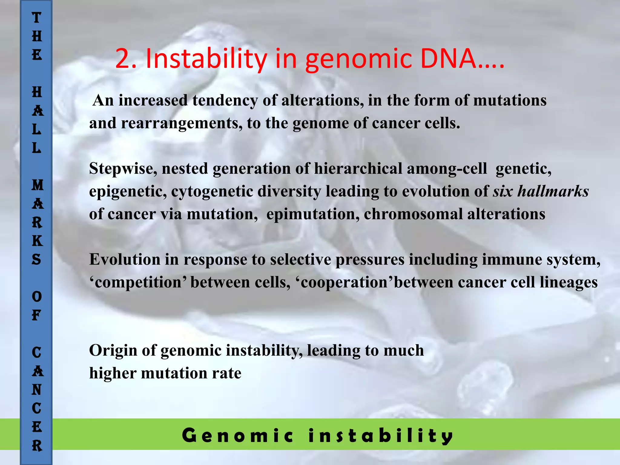 G e n o m i c i n s t a b i l i t y
2. Instability in genomic DNA….
An increased tendency of alterations, in the form of mutations
and rearrangements, to the genome of cancer cells.
Stepwise, nested generation of hierarchical among-cell genetic,
epigenetic, cytogenetic diversity leading to evolution of six hallmarks
of cancer via mutation, epimutation, chromosomal alterations
Evolution in response to selective pressures including immune system,
„competition‟between cells, „cooperation‟between cancer cell lineages
Origin of genomic instability, leading to much
higher mutation rate
T
H
E
H
A
L
L
M
A
R
K
S
O
F
C
A
N
C
E
R
 