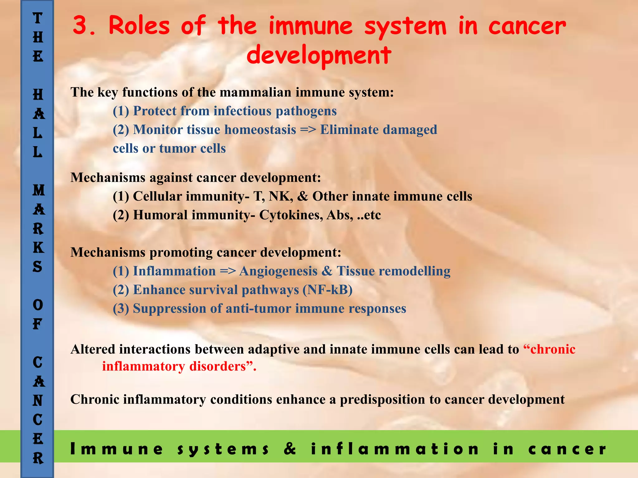 I m m u n e s y s t e m s & i n f l a m m a t i o n i n c a n c e r
3. Roles of the immune system in cancer
development
The key functions of the mammalian immune system:
(1) Protect from infectious pathogens
(2) Monitor tissue homeostasis => Eliminate damaged
cells or tumor cells
Mechanisms against cancer development:
(1) Cellular immunity- T, NK, & Other innate immune cells
(2) Humoral immunity- Cytokines, Abs, ..etc
Mechanisms promoting cancer development:
(1) Inflammation => Angiogenesis & Tissue remodelling
(2) Enhance survival pathways (NF-kB)
(3) Suppression of anti-tumor immune responses
Altered interactions between adaptive and innate immune cells can lead to “chronic
inflammatory disorders”.
Chronic inflammatory conditions enhance a predisposition to cancer development
T
H
E
H
A
L
L
M
A
R
K
S
O
F
C
A
N
C
E
R
 