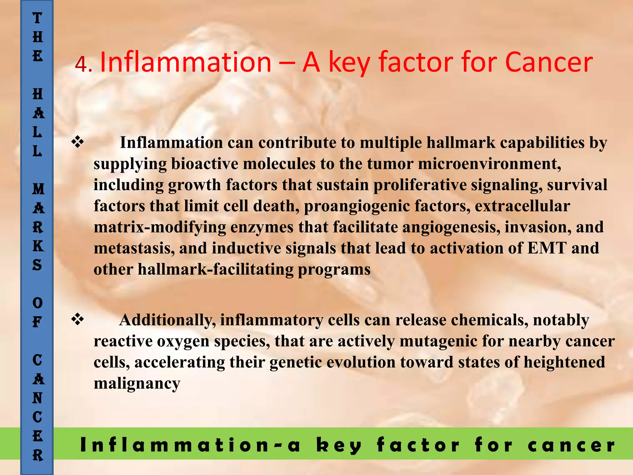 I n f l a m m a t i o n - a k e y f a c t o r f o r c a n c e r
4. Inflammation – A key factor for Cancer
 Inflammation can contribute to multiple hallmark capabilities by
supplying bioactive molecules to the tumor microenvironment,
including growth factors that sustain proliferative signaling, survival
factors that limit cell death, proangiogenic factors, extracellular
matrix-modifying enzymes that facilitate angiogenesis, invasion, and
metastasis, and inductive signals that lead to activation of EMT and
other hallmark-facilitating programs
 Additionally, inflammatory cells can release chemicals, notably
reactive oxygen species, that are actively mutagenic for nearby cancer
cells, accelerating their genetic evolution toward states of heightened
malignancy
T
H
E
H
A
L
L
M
A
R
K
S
O
F
C
A
N
C
E
R
 