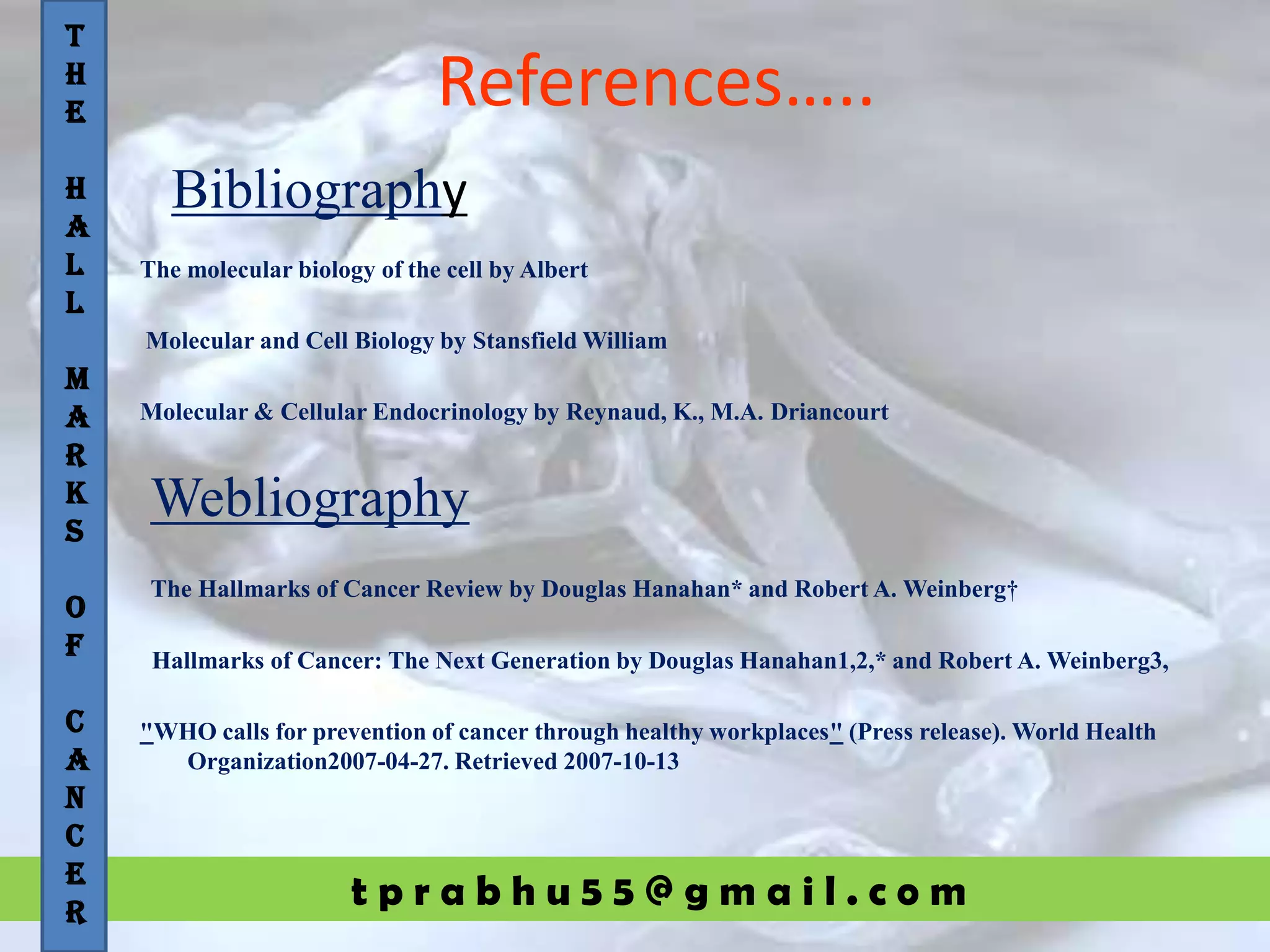 t p r a b h u 5 5 @ g m a i l . c o m
References…..
The molecular biology of the cell by Albert
Molecular and Cell Biology by Stansfield William
Molecular & Cellular Endocrinology by Reynaud, K., M.A. Driancourt
The Hallmarks of Cancer Review by Douglas Hanahan* and Robert A. Weinberg†
Hallmarks of Cancer: The Next Generation by Douglas Hanahan1,2,* and Robert A. Weinberg3,
"WHO calls for prevention of cancer through healthy workplaces" (Press release). World Health
Organization2007-04-27. Retrieved 2007-10-13
T
H
E
H
A
L
L
M
A
R
K
S
O
F
C
A
N
C
E
R
Bibliography
Webliography
 