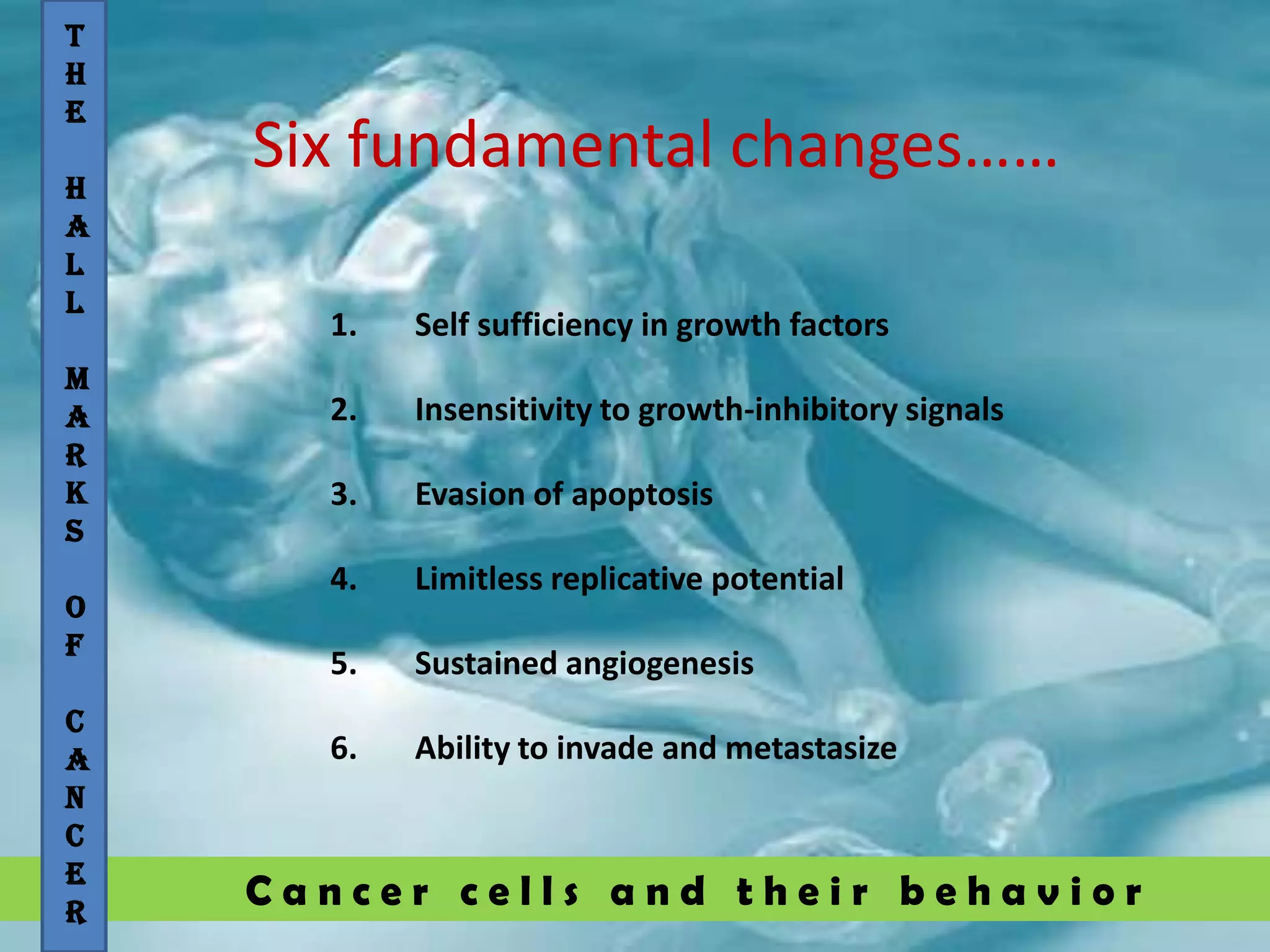 C a n c e r c e l l s a n d t h e i r b e h a v i o r
Six fundamental changes……
T
H
E
H
A
L
L
M
A
R
K
S
O
F
C
A
N
C
E
R
1. Self sufficiency in growth factors
2. Insensitivity to growth-inhibitory signals
3. Evasion of apoptosis
4. Limitless replicative potential
5. Sustained angiogenesis
6. Ability to invade and metastasize
 