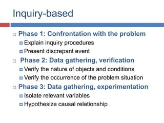 Inquiry-based
 Phase 1: Confrontation with the problem
 Explain inquiry procedures
 Present discrepant event
 Phase 2: Data gathering, verification
 Verify the nature of objects and conditions
 Verify the occurrence of the problem situation
 Phase 3: Data gathering, experimentation
 Isolate relevant variables
 Hypothesize causal relationship
 