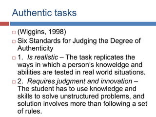 Authentic tasks
 (Wiggins, 1998)
 Six Standards for Judging the Degree of
Authenticity
 1. Is realistic – The task replicates the
ways in which a person’s knoweldge and
abilities are tested in real world situations.
 2. Requires judgment and innovation –
The student has to use knowledge and
skills to solve unstructured problems, and
solution involves more than following a set
of rules.
 