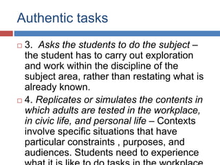 Authentic tasks
 3. Asks the students to do the subject –
the student has to carry out exploration
and work within the discipline of the
subject area, rather than restating what is
already known.
 4. Replicates or simulates the contents in
which adults are tested in the workplace,
in civic life, and personal life – Contexts
involve specific situations that have
particular constraints , purposes, and
audiences. Students need to experience
 