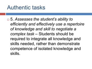Authentic tasks
 5. Assesses the student’s ability to
efficiently and effectively use a repertoire
of knowledge and skill to negotiate a
complex task – Students should be
required to integrate all knowledge and
skills needed, rather than demonstrate
competence of isolated knowledge and
skills.
 