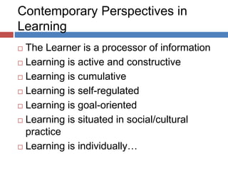 Contemporary Perspectives in
Learning
 The Learner is a processor of information
 Learning is active and constructive
 Learning is cumulative
 Learning is self-regulated
 Learning is goal-oriented
 Learning is situated in social/cultural
practice
 Learning is individually…
 