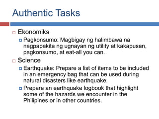Authentic Tasks
 Ekonomiks
 Pagkonsumo: Magbigay ng halimbawa na
nagpapakita ng ugnayan ng utility at kakapusan,
pagkonsumo, at eat-all you can.
 Science
 Earthquake: Prepare a list of items to be included
in an emergency bag that can be used during
natural disasters like earthquake.
 Prepare an earthquake logbook that highlight
some of the hazards we encounter in the
Philipines or in other countries.
 