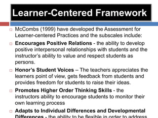 Learner-Centered Framework
 McCombs (1999) have developed the Assessment for
Learner-centered Practices and the subscales include:
 Encourages Positive Relations - the ability to develop
positive interpersonal relationships with students and the
instructor’s ability to value and respect students as
persons.
 Honor’s Student Voices – The teachers appreciates the
learners point of view, gets feedback from students and
provides freedom for students to raise their ideas.
 Promotes Higher Order Thinking Skills - the
instructors ability to encourage students to monitor their
own learning process
 Adapts to Individual Differences and Developmental
 
