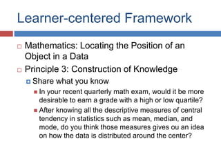 Learner-centered Framework
 Mathematics: Locating the Position of an
Object in a Data
 Principle 3: Construction of Knowledge
 Share what you know
 In your recent quarterly math exam, would it be more
desirable to earn a grade with a high or low quartile?
 After knowing all the descriptive measures of central
tendency in statistics such as mean, median, and
mode, do you think those measures gives ou an idea
on how the data is distributed around the center?
 