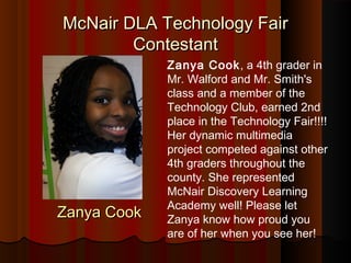 McNair DLA Technology Fair
        Contestant
             Zanya Cook, a 4th grader in
             Mr. Walford and Mr. Smith's
             class and a member of the
             Technology Club, earned 2nd
             place in the Technology Fair!!!!
             Her dynamic multimedia
             project competed against other
             4th graders throughout the
             county. She represented
             McNair Discovery Learning
             Academy well! Please let
Zanya Cook   Zanya know how proud you
             are of her when you see her!
 