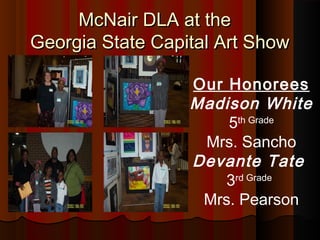 McNair DLA at the
Georgia State Capital Art Show

                  Our Honorees
                  Madison White
                      5th Grade
                   Mrs. Sancho
                  Devante Tate
                      3rd Grade
                   Mrs. Pearson
 