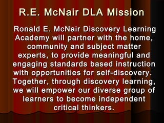 R.E. McNair DLA Mission
Ronald E. McNair Discovery Learning
 Academy will partner with the home,
    community and subject matter
  experts, to provide meaningful and
engaging standards based instruction
with opportunities for self-discovery.
Together, through discovery learning,
we will empower our diverse group of
   learners to become independent
            critical thinkers.
 