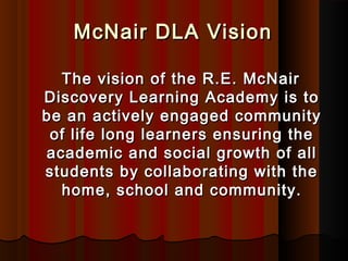 McNair DLA Vision

  The vision of the R.E. McNair
Discovery Learning Academy is to
be an actively engaged community
 of life long learners ensuring the
academic and social growth of all
students by collaborating with the
  home, school and community.
 