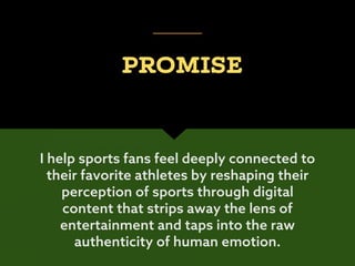 I help sports fans feel deeply connected to
their favorite athletes by reshaping their
perception of sports through digital
content that strips away the lens of
entertainment and taps into the raw
authenticity of human emotion.
PROMISE
 