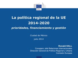La política regional de la UE
2014-2020
prioridades, financiamiento y gestión
Ciudad de México
julio 2014
Ronald HALL
Consejero Jefe Relaciones Internacionales
Dirección General de Política Regional y Urbana
Comisión Europea
 