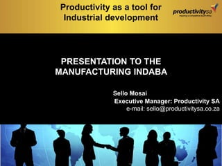 PRESENTATION TO THE
MANUFACTURING INDABA
Sello Mosai
Executive Manager: Productivity SA
e-mail: sello@productivitysa.co.za
Productivity as a tool for
Industrial development
 