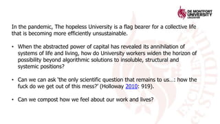 In the pandemic, The hopeless University is a flag bearer for a collective life
that is becoming more efficiently unsustainable.
• When the abstracted power of capital has revealed its annihilation of
systems of life and living, how do University workers widen the horizon of
possibility beyond algorithmic solutions to insoluble, structural and
systemic positions?
• Can we can ask ‘the only scientific question that remains to us…: how the
fuck do we get out of this mess?’ (Holloway 2010: 919).
• Can we compost how we feel about our work and lives?
 