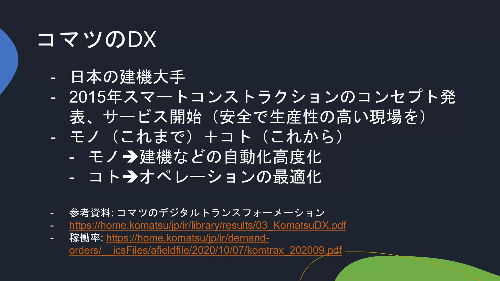 コマツのDX
- 日本の建機大手
- 2015年スマートコンストラクションのコンセプト発
表、サービス開始（安全で生産性の高い現場を）
- モノ（これまで）＋コト（これから）
- モノ建機などの自動化高度化
- コトオペレーションの最適化
- 参考資料: コマツのデジタルトランスフォーメーション
- https://home.komatsu/jp/ir/library/results/03_KomatsuDX.pdf
- 稼働率: https://home.komatsu/jp/ir/demand-
orders/__icsFiles/afieldfile/2020/10/07/komtrax_202009.pdf
 