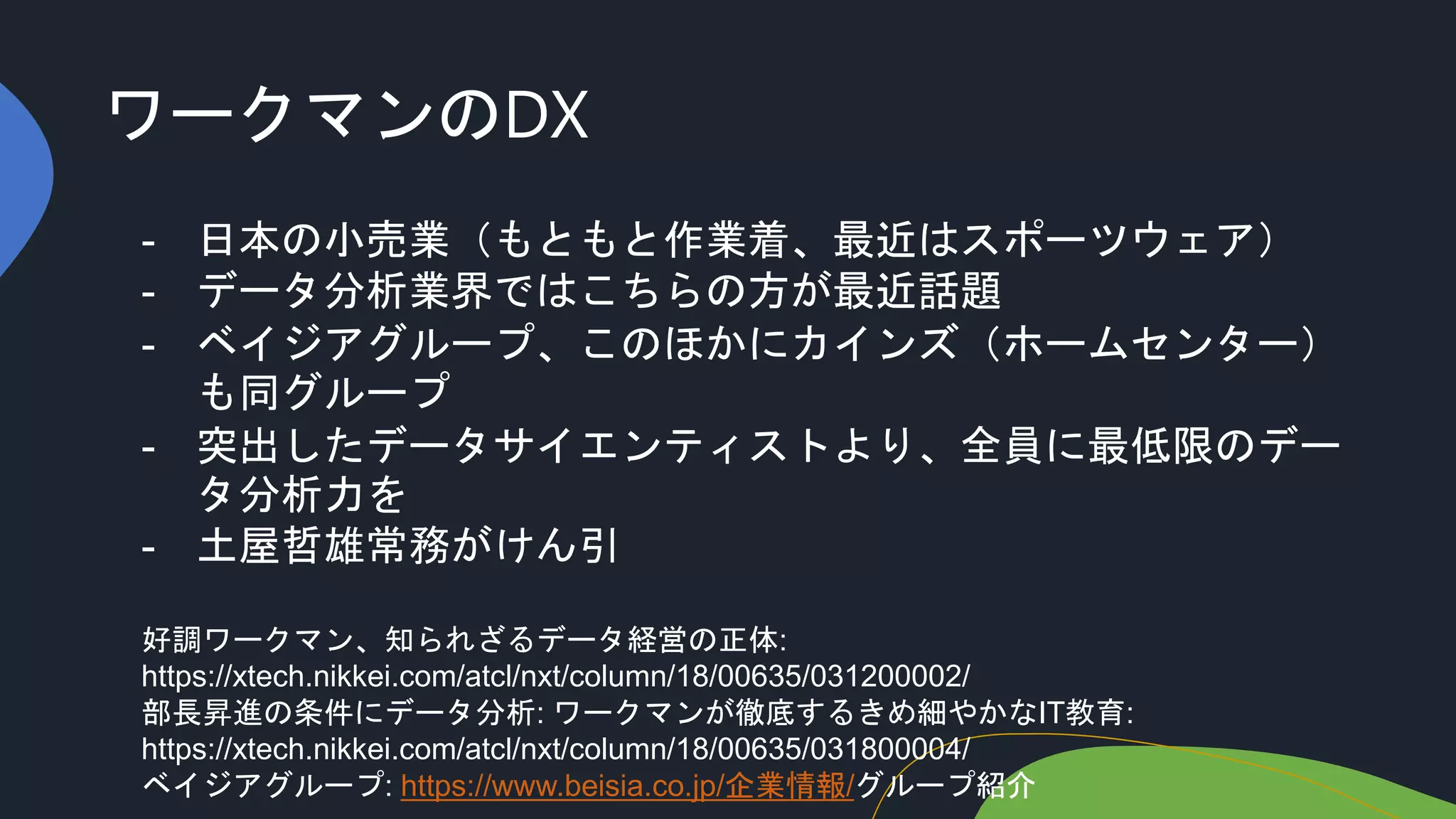 ワークマンのDX
- 日本の小売業（もともと作業着、最近はスポーツウェア）
- データ分析業界ではこちらの方が最近話題
- ベイジアグループ、このほかにカインズ（ホームセンター）
も同グループ
- 突出したデータサイエンティストより、全員に最低限のデー
タ分析力を
- 土屋哲雄常務がけん引
好調ワークマン、知られざるデータ経営の正体:
https://xtech.nikkei.com/atcl/nxt/column/18/00635/031200002/
部長昇進の条件にデータ分析: ワークマンが徹底するきめ細やかなIT教育:
https://xtech.nikkei.com/atcl/nxt/column/18/00635/031800004/
ベイジアグループ: https://www.beisia.co.jp/企業情報/グループ紹介
 
