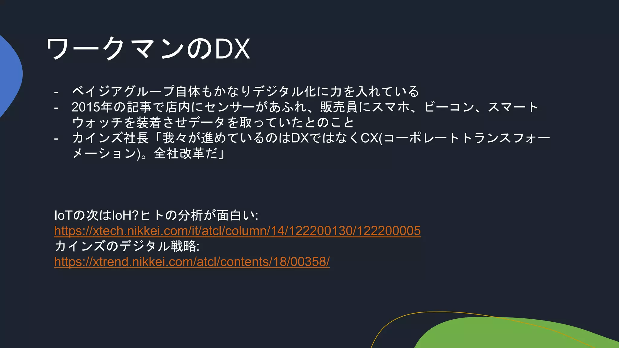ワークマンのDX
- ベイジアグループ自体もかなりデジタル化に力を入れている
- 2015年の記事で店内にセンサーがあふれ、販売員にスマホ、ビーコン、スマート
ウォッチを装着させデータを取っていたとのこと
- カインズ社長「我々が進めているのはDXではなくCX(コーポレートトランスフォー
メーション)。全社改革だ」
IoTの次はIoH?ヒトの分析が面白い:
https://xtech.nikkei.com/it/atcl/column/14/122200130/122200005
カインズのデジタル戦略:
https://xtrend.nikkei.com/atcl/contents/18/00358/
 