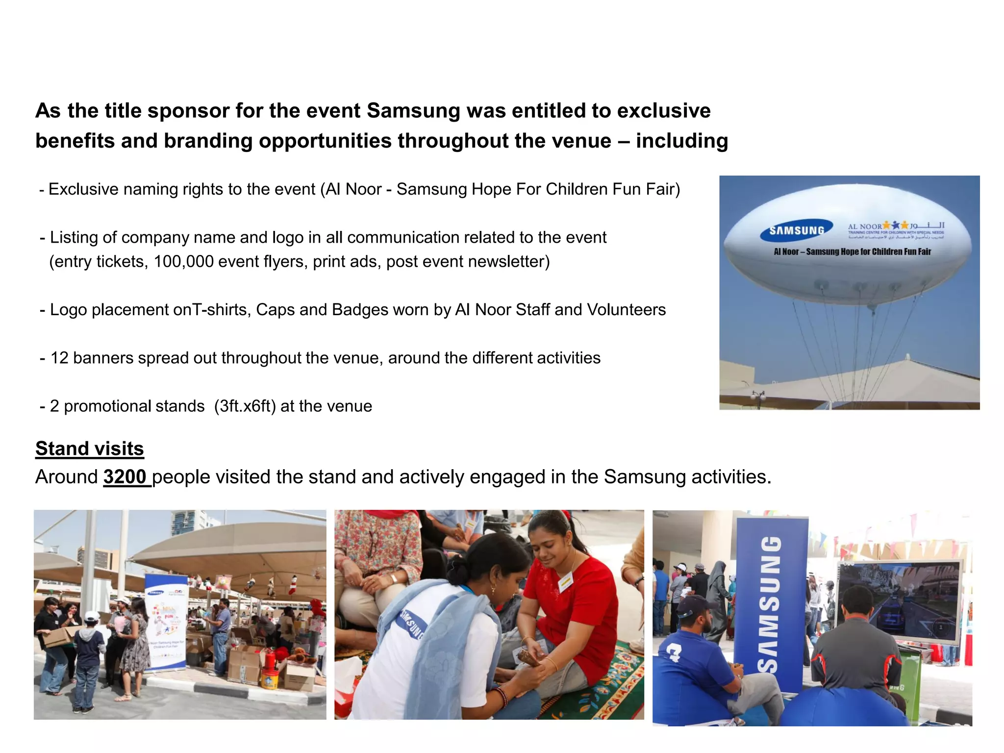 As the title sponsor for the event Samsung was entitled to exclusive
benefits and branding opportunities throughout the venue – including

- Exclusive naming rights to the event (Al Noor - Samsung Hope For Children Fun Fair)


- Listing of company name and logo in all communication related to the event
  (entry tickets, 100,000 event flyers, print ads, post event newsletter)

- Logo placement onT-shirts, Caps and Badges worn by Al Noor Staff and Volunteers

- 12 banners spread out throughout the venue, around the different activities

- 2 promotional stands (3ft.x6ft) at the venue

Stand visits
Around 3200 people visited the stand and actively engaged in the Samsung activities.
 