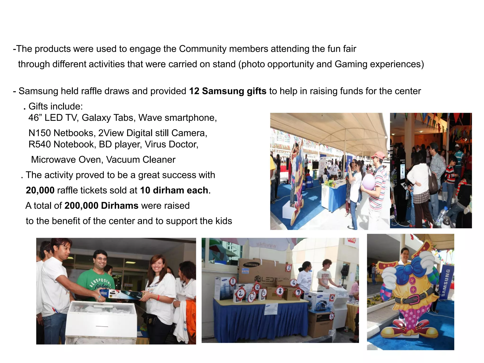 -The products were used to engage the Community members attending the fun fair
 through different activities that were carried on stand (photo opportunity and Gaming experiences)

- Samsung held raffle draws and provided 12 Samsung gifts to help in raising funds for the center
  . Gifts include:
    46” LED TV, Galaxy Tabs, Wave smartphone,
   N150 Netbooks, 2View Digital still Camera,
   R540 Notebook, BD player, Virus Doctor,
    Microwave Oven, Vacuum Cleaner
 . The activity proved to be a great success with
   20,000 raffle tickets sold at 10 dirham each.
  A total of 200,000 Dirhams were raised
   to the benefit of the center and to support the kids
 