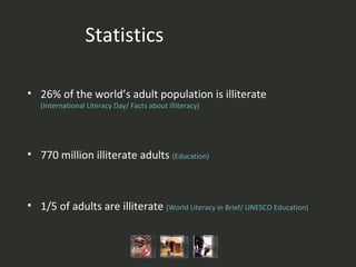 26% of the world’s adult population is illiterate  (International Literacy Day/ Facts about illiteracy )   770 million illiterate adults  (Education ) 1/5 of adults are illiterate  ( World Literacy in Brief/  UNESCO  Education ) Statistics 