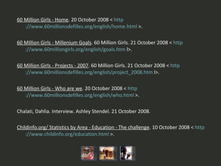 60 Million Girls - Home . 20 October 2008 <  http ://www.60millionsdefilles.org/english/home. html  >.   60 Million Girls - Millenium Goals . 60 Million Girls. 21 October 2008 <  http ://www.60milliongirls.org/english/goals. htm  l>.   60 Million Girls - Projects - 2007 . 60 Million Girls. 21 October 2008 <  http ://www.60millionsdefilles.org/english/project_2008. htm  l>.   60 Million Girls - Who are we . 20 October 2008 <  http ://www.60millionsdefilles.org/english/who. html  >.   Chalati, Dahlia. Interview. Ashley Stendel. 21 October 2008.   Childinfo.org/ Statistics by Area - Education - The challenge . 10 October 2008 <  http ://www.childinfo.org/education. html  >. 
