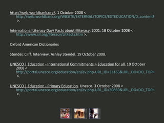 http://web.worldbank.org/ . 1 October 2008 <  http://web.worldbank.org/WBSITE/EXTERNAL/TOPICS/EXTEDUCATION/0,,contentMDK:20298916~menuPK:617572~pagePK:148956~piPK:216618~theSitePK:282386,00.html  >. International Literacy Day/ Facts about illiteracy . 2001. 18 October 2008 <  http://www.sil.org/literacy/LitFacts.htm  >.   Oxford American Dictionaries Stendel, Cliff. Interview. Ashley Stendel. 19 October 2008.   UNESCO | Education - International Commitments > Education for all . 10 October 2008 <  http://portal.unesco.org/education/en/ev.php-URL_ID=33163&URL_DO=DO_TOPIC&URL_SECTION=201.html  >.   UNESCO | Education - Primary Education . Unesco. 3 October 2008 <  http://portal.unesco.org/education/en/ev.php-URL_ID=30859&URL_DO=DO_TOPIC&URL_SECTION=201.html  >.   