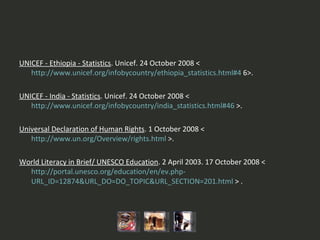 UNICEF - Ethiopia - Statistics . Unicef. 24 October 2008 <  http://www.unicef.org/infobycountry/ethiopia_statistics.html#4  6>.   UNICEF - India - Statistics . Unicef. 24 October 2008 <  http://www.unicef.org/infobycountry/india_statistics.html#46  >.   Universal Declaration of Human Rights . 1 October 2008 <  http://www.un.org/Overview/rights.html  >.   World Literacy in Brief/ UNESCO Education . 2 April 2003. 17 October 2008 <  http://portal.unesco.org/education/en/ev.php - URL_ID=12874&URL_DO=DO_TOPIC&URL_SECTION=201.html  > . 