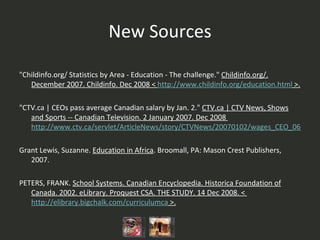 New Sources "Childinfo.org/ Statistics by Area - Education - The challenge."  Childinfo.org/. December 2007. Childinfo. Dec 2008 <  http://www.childinfo.org/education.html  >. "CTV.ca | CEOs pass average Canadian salary by Jan. 2."  CTV.ca | CTV News, Shows and Sports -- Canadian Television. 2 January 2007. Dec 2008  http://www.ctv.ca/servlet/ArticleNews/story/CTVNews/20070102/wages_CEO_060702?s_name=&no_ads= Grant Lewis, Suzanne.  Education in Africa . Broomall, PA: Mason Crest Publishers, 2007. PETERS, FRANK.  School Systems. Canadian Encyclopedia. Historica Foundation of Canada. 2002. eLibrary. Proquest CSA. THE STUDY. 14 Dec 2008. <  http://elibrary.bigchalk.com/curriculumca  >. 