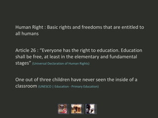Human Right : Basic rights and freedoms that are entitled to all humans Article 26 : “Everyone has the right to education. Education shall be free, at least in the elementary and fundamental stages”   (Universal Declaration of Human Rights ) One out of three children have never seen the inside of a classroom  (UNESCO | Education - Primary Education)   