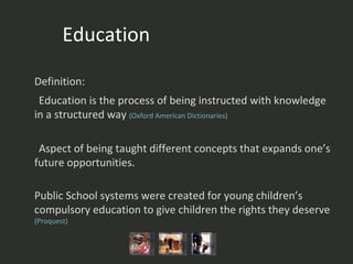 Education Definition:  Education is the process of being instructed with knowledge in a structured way  (Oxford American  Dictionaries) Aspect of being taught different concepts that expands one’s future opportunities.  Public School systems were created for young children’s compulsory education to give children the rights they deserve  (Proquest) 