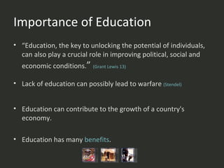Importance of Education “ Education, the key to unlocking the potential of individuals, can also play a crucial role in improving political, social and economic conditions. ”  (Grant  Lewis 13 ) Lack of education can possibly lead to warfare  (Stendel) Education can contribute to the growth of a country's economy.  Education has many  benefits .  