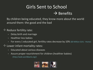 Girls Sent to School   Benefits By children being educated, they know more about the world around them: the good and the bad Reduce fertility rate:  Delay birth and marriage Healthier less babies For every 1 educated girl, fertility rates decrease by 10%  (60 Million Girls - Home)   Lower infant mortality rates: Educated about various diseases Assure proper nourishment for children (healthier babies)  ( http:// web.worldbank.org /)   