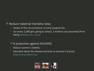 Reduce maternal mortality rates: Aware of the circumstances of early pregnancies For every 1,000 girls going to school, 2 mothers are prevented from dying  (60 Million Girls - Home)  A protection against HIV/AIDS: Reduce women’s liability Educated about the disease and how to prevent it (cause)   (http:// web.worldbank.org /)  