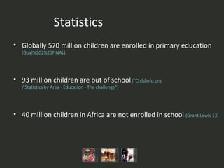 Statistics Globally 570 million children are enrolled in primary education  (Goal%202%20FINAL ) 93 million children are out of school   (" Childinfo.org / Statistics by Area - Education - The challenge" ) 40 million children in Africa are not enrolled in school  ( Grant Lewis 13)   