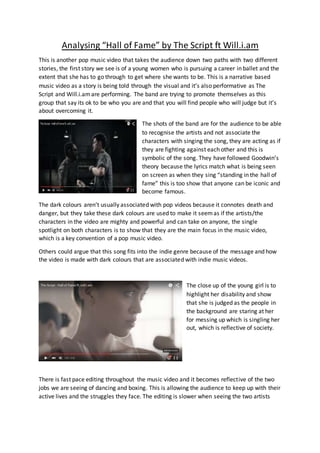 Analysing “Hall of Fame” by The Script ft Will.i.am
This is another pop music video that takes the audience down two paths with two different
stories, the first story we see is of a young women who is pursuing a career in ballet and the
extent that she has to go through to get where she wants to be. This is a narrative based
music video as a story is being told through the visual and it’s also performative as The
Script and Will.i.amare performing. The band are trying to promote themselves as this
group that say its ok to be who you are and that you will find people who will judge but it’s
about overcoming it.
The shots of the band are for the audience to be able
to recognise the artists and not associate the
characters with singing the song, they are acting as if
they are fighting against each other and this is
symbolic of the song. They have followed Goodwin’s
theory because the lyrics match what is being seen
on screen as when they sing “standing in the hall of
fame” this is too show that anyone can be iconic and
become famous.
The dark colours aren’t usually associated with pop videos because it connotes death and
danger, but they take these dark colours are used to make it seemas if the artists/the
characters in the video are mighty and powerful and can take on anyone, the single
spotlight on both characters is to show that they are the main focus in the music video,
which is a key convention of a pop music video.
Others could argue that this song fits into the indie genre because of the message and how
the video is made with dark colours that are associated with indie music videos.
The close up of the young girl is to
highlight her disability and show
that she is judged as the people in
the background are staring at her
for messing up which is singling her
out, which is reflective of society.
There is fast pace editing throughout the music video and it becomes reflective of the two
jobs we are seeing of dancing and boxing. This is allowing the audience to keep up with their
active lives and the struggles they face. The editing is slower when seeing the two artists
 