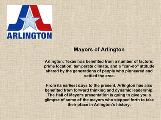 Mayors of Arlington Arlington, Texas has benefited from a number of factors: prime location, temperate climate, and a &quot;can-do&quot; attitude shared by the generations of people who pioneered and settled the area. From its earliest days to the present, Arlington has also benefited from forward thinking and dynamic leadership. The Hall of Mayors presentation is going to give you a glimpse of some of the mayors who stepped forth to take their place in Arlington’s history. 