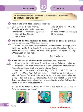 Stunde
100 hundert
У лікаряBeim Arzt 43
 Höre zu und sprich nach. Прослухай і повтори.
Beim Arzt sind viele Kranke.
Er untersucht die Leute, (оглядати)
verschreibt Medikamente. (призначати)
— Hier ist dein Rezept.
— Oh, danke.
— Was ist denn los? Was tut
dir weh?
— Ich habe Fieber. (температура)
Oh je, oh je.
Was macht der Arzt, was macht der Kranke? Sortiere die Sätze. Що робить лі-
кар, що робить хворий? Розподіли речення.
Etwas tut ihm weh. Er verschreibt Medikamente. Er fragt: «Was
tut Ihnen weh?» Er ist krank. Er untersucht die Menschen. Er nimmt
Tabletten. Er hat Fieber. Er kann nicht gehen, springen. Er sagt:
«Mein Kopf tut mir weh».
Der Arzt: ... Der Kranke: ...
a) Lest den Text mit verteilten Rollen. Прочитайте текст за ролями.
Es geht Anton nicht gut. Er geht zum Arzt. Beim Arzt sind vie-
le Patienten. Der Arzt untersucht sie und verschreibt Mеdikamente.
Anton kommt zum Arzt und sagt: «Guten Tag!»
Der Arzt antwortet: «Guten Tag! Was ist los? Was tut dir
weh?» — «Mein Kopf tut mir weh».— «Hast du auch Fieber?» —
«Ja, 38 Grad». Der Arzt untersucht Anton und sagt dann: «Du hast
Grippe. Ich gebe dir Medikamente. Nimm die Tabletten und trink
Tee. Und dann komm wieder zu mir».— «Danke schön. Auf Wieder-
sehen!» — «Auf Wiedersehen!»
b) Sieh dir die Bilder an. Welche Bilder passen zum Text? Розглянь малюнки.
Які з них підходять до тексту?
die Menschen untersuchen das Fieber das Medikament verschreiben
die Erkältung Was tut dir weh?
www.e-ranok.com.ua
 