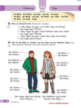 Stunde
102
ОдягKleidung 44
hundertzwei
 Höre zu und sprich nach. Прослухай і повтори.
— Was trägst du gern: ein T-Shirt oder ein Hemd?
— Ich trage gern T-Shirts.
— Was trägst du gern: einen Pullover oder eine Jacke?
— Ich trage gern Pullover.
— Was trägst du gern: einen Rock oder eine Hose?
— Ich trage gerne Hosen.
Sieh dir die Bilder an. Erzähle, was der Junge und das Mädchen tragen. Роз-
глянь малюнки. Розкажи, що носять хлопець і дівчина.
die Mütze der Pullover die Jacke die Hose der Schuh
die Bluse der Mantel der Rock der Stiefel das T-Shirt das Kleid
die Jeans das Hemd tragen
die Mütze —
die Mützen
der Pullover —
die Pullover
die Jacke —
die Jacken
die Hose —
die Hosen
der Schuh —
die Schuhe
die Bluse —
die Blusen
der Mantel —
die Mäntel
der Rock —
die Röcke
der Stiefel —
die Stiefel
Das Mädchen trägt einen
Mantel, eine Bluse, ...
Der Junge trägt eine Mütze,
einen Pullover, ...
www.e-ranok.com.ua
 