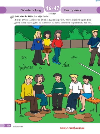 108
Stunden
hundertacht
ПовторенняWiederholung 46-47
Spiel «Wo ist Elli?». Гра «Де Еллі?».
Знайди Еллі на малюнку за описом. Що вона робить? Потім зіграйте удвох. Вига-
дайте імена іншим дітям на малюнку. А потім запитайте та розкажiть про них.
108
www.e-ranok.com.ua
 