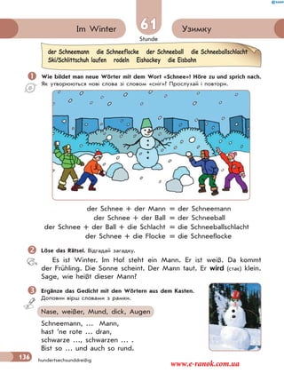 Stunde
136
61 УзимкуIm Winter
hundertsechsunddreißig
 Wie bildet man neue Wörter mit dem Wort «Schnee»? Höre zu und sprich nach.
Як утворюються нові слова зі словом «сніг»? Прослухай і повтори.
der Schnee + der Mann = der Schneemann
der Schnee + der Ball = der Schneeball
der Schnee + der Ball + die Schlacht = die Schneeballschlacht
der Schnee + die Flocke = die Schneeflocke
Löse das Rätsel. Відгадай загадку.
Es ist Winter. Im Hof steht ein Mann. Er ist weiß. Da kommt
der Frühling. Die Sonne scheint. Der Mann taut. Er wird (стає) klein.
Sage, wie heißt dieser Mann?
Ergänze das Gedicht mit den Wörtern aus dem Kasten.
Доповни вірш словами з рамки.
Nase, weißer, Mund, dick, Augen
Schneemann, … Mann,
hast ’ne rote … dran,
schwarze …, schwarzen … .
Bist so … und auch so rund.
der Schneemann die Schneeflocke der Schneeball die Schneeballschlacht
Ski/Schlittschuh laufen rodeln Eishockey die Eisbahn
www.e-ranok.com.ua
 
