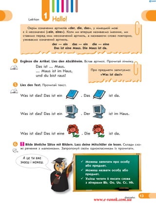 Lektion
1 Hallo!
13dreizehn
А це ти вже
знаєш i можеш.
Ergänze die Artikel. Lies den Abzählreim. Встав артиклі. Прочитай лічилку.
Das ist ... Maus.
... Maus ist im Haus,
und du bist raus!
Lies den Text. Прочитай текст.
Was ist das? Das ist ein . Das ist da.
Was ist das? Das ist ein . Der ist im Haus.
Was ist das? Das ist eine . Die ist da.
 Bilde ähnliche Sätze mit Bildern. Lass deine Mitschüler sie lesen. Склади схо-
жі речення з малюнками. Запропонуй своїм однокласникам їх прочитати.
 Можеш запитати про особу
або предмет.
 Можеш назвати особу або
предмет.
 Умієш читати й писати слова
з літерами Bb, Oo, Uu, Cc, Hh.
Про предмети запитуємо:
«Was ist das?»
Окрім означених артиклів «der, die, das», у німецькій мові
є й неозначені («ein, eine»). Коли ми вперше називаємо іменник, ми
ставимо перед ним неозначений артикль, а називаючи слово повторно,
уживаємо означений артикль.
der — ein das — ein die — eine
Das ist eine Maus. Die Maus ist da.
www.e-ranok.com.ua
 