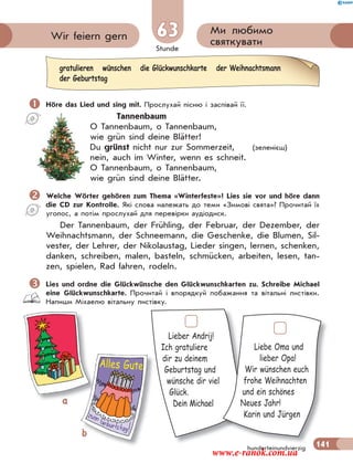 Stunde
141
Ми любимо
святкуватиWir feiern gern 63
hunderteinundvierzig
 Höre das Lied und sing mit. Прослухай пісню і заспівай її.
Tannenbaum
O Tannenbaum, o Tannenbaum,
wie grün sind deine Blätter!
Du grünst nicht nur zur Sommerzeit, (зеленієш)
nein, auch im Winter, wenn es schneit.
O Tannenbaum, o Tannenbaum,
wie grün sind deine Blätter.
Welche Wörter gehören zum Thema «Winterfeste»? Lies sie vor und höre dann
die CD zur Kontrolle. Які слова належать до теми «Зимові свята»? Прочитай їх
уголос, а потім прослухай для перевірки аудіодиск.
Der Tannenbaum, der Frühling, der Februar, der Dezember, der
Weihnachtsmann, der Schneemann, die Geschenke, die Blumen, Sil-
vester, der Lehrer, der Nikolaustag, Lieder singen, lernen, schenken,
danken, schreiben, malen, basteln, schmücken, arbeiten, lesen, tan-
zen, spielen, Rad fahren, rodeln.
Lies und ordne die Glückwünsche den Glückwunschkarten zu. Schreibe Michael
eine Glückwunschkarte. Прочитай і впорядкуй побажання та вітальні листівки.
Напиши Міхаелю вітальну листівку.
gratulieren wünschen die Glückwunschkarte der Weihnachtsmann
der Geburtstag
Lieber Andrij!
Ich gratuliere
dir zu deinem
Geburtstag und
wünsche dir viel
Glück.
Dein Michael
141
Liebe Oma und
lieber Opa!
Wir wünschen euch
frohe Weihnachten
und ein schönes
Neues Jahr!
Karin und Jürgen
a
bb
Alles Gute
www.e-ranok.com.ua
 