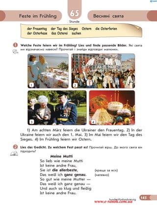 Stunde
145
Весняні святаFeste im Frühling 65
hundertfünfundvierzig
 Welche Feste feiern wir im Frühling? Lies und finde passende Bilder. Які свята
ми відзначаємо навесні? Прочитай і знайди відповідні малюнки.
1 2
3 4
1) Am achten März feiern die Ukrainer den Frauentag. 2) In der
Ukraine feiern wir auch den 1. Mai. 3) Im Mai feiern wir den Tag des
Sieges. 4) Im Frühling feiern wir Ostern.
Lies das Gedicht. Zu welchem Fest passt es? Прочитай вірш. До якого свята він
підходить?
Meine Mutti
So lieb wie meine Mutti
Ist keine andre Frau,
Sie ist die allerbeste, (краща за всіх)
Das weiß ich ganz genau. (напевно)
So gut wie meine Mutter —
Das weiß ich ganz genau —
Und auch so klug und fleißig
Ist keine andre Frau.
der Frauentag der Tag des Sieges Ostern die Osterferien
der Osterhase das Osterei suchen
www.e-ranok.com.ua
 