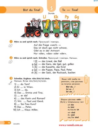 Stunde
14
5 Ти — Тіна?Bist du Tina?
vierzehn
Stunde
Ll Kk Pp Gg
Höre zu und sprich nach. Прослухай і повтори.
Auf die Frage «wer?» —
Das ist doch gar nicht schwer,
Gibt es in der Antwort
Nur «die», «das» oder «der».
Höre zu und sprich nach. Schreibe. Прослухай і повтори. Напиши.
l [l] — das Lineal, der Ball
g [g] — die Gans, der Igel, gut, grillen
k [k] — die Kassette, das Kind
p [p] — die Puppe, Papa, Paul, Peter
ck [k] — der Sack, der Rucksack, backen
 Schreibe. Ergänze «bin/bist/ist/sind».
Напиши. Встав «bin/bist/ist/sind».
1) ... du Tom?
2) Er ... in Wien.
3) Ich ... da.
4) Das ... Emma und Tina.
5) ... er da?
6) ... das Karin und Roman?
7) Wir ... Paul und Gerd.
8) ... Sie Frau Kurz?
9) Das ... Peter.
10) Ich ... Klaus Miller.
Якщо тобі треба пе-
репитати, став дієслово
на початок речення:
Bist du...?
Ist er...?
Ist sie...?
Форми дієслова «sein»
(бути) у теперішньому часі:
ich bin
du bist
er/sie/es ist
wir sind
ihr seid
sie/Sie sind
www.e-ranok.com.ua
 