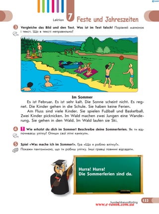 Lektion 7 Feste und Jahreszeiten
153hundertdreiundfünfzig
Vergleiche das Bild und den Text. Was ist im Text falsch? Порівняй малюнок
і текст. Що в тексті неправильно?
Im Sommer
Es ist Februar. Es ist sehr kalt. Die Sonne scheint nicht. Es reg-
net. Die Kinder gehen in die Schule. Sie haben keine Ferien.
Am Fluss sind viele Kinder. Sie spielen Fußball und Basketball.
Zwei Kinder picknicken. Im Wald machen zwei Jungen eine Wande-
rung. Sie gehen in den Wald. Im Wald laufen sie Ski.
 Wie erholst du dich im Sommer? Beschreibe deine Sommerferien. Як ти від-
почиваєш улітку? Опиши свої літні канікули.
Spiel «Was mache ich im Sommer?». Гра «Що я роблю влітку?».
Покажи пантомiмою, що ти робиш улiтку. Iншi гравці повиннi вiдгадати.
Hurra! Hurra!
Die Sommerferien sind da.
www.e-ranok.com.ua
 