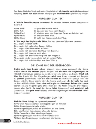158 hundertachtundfünfzig
Der Bauer hört den Streit und sagt: «Streitet nicht! Ich brauche euch alle (ви всі мені
потрібні). Jeder von euch (кожен з вас) ist gut an seinem Platz (на своєму місці).»
AUFGABEN ZUM TEXT
1. Welche Satzteile passen zusammen? Які частини речення можна поєднати за
змістом?
1) Die Tiere
2) Die Kuh
3) Das Pferd
4) Der Hund
5) Der Bauer
A) gibt dem Bauern Milch.
B) bewacht das Haus vom Bauern.
C) streiten, wen von ihnen der Bauer am liebsten hat.
D) braucht diese Tiere.
E) zieht den Wagen und den Pflug.
2. Wer sagt das? Ergänze die Sätze. Хто що говорить? Доповни речення.
1) … sagt: «Streitet nicht!»
2) … sagt: «Ich gebe dem Bauern Milch.»
3) … sagt: «Der Bauer reitet auf mir.»
4) … sagt: «Ich bewache das Haus vom Bauern.»
5) … sagt: «Ich brauche euch alle.»
6) … sagt: «Ich ziehe den Pflug und den Wagen.»
7) … sagt: «Jeder von euch ist gut an seinem Platz.»
8) … sagt: «Ich hole ihm Holz aus dem Wald.»
DIE SONNE UND DER REGENBOGEN
Gleich nach dem Regen schaut (відразу після дощу виглядає) die Sonne
wieder durch die Wolken (крізь хмари). Da erscheint ein Regenbogen am
Himmel (з’являється веселка на небі). Er ist sehr schön, und jeder freut sich
über ihn (радіє їй). Der Regenbogen wird stolz (стає гордим) und beginnt
zu prahlen (хвалитися): «Ich bin viel schöner als (набагато краща, ніж) die
Sonne selbst!» Diese Worte hört die Sonne und sagt: «Es ist wahr (це так),
du bist wirklich schön, aber ohne mich gibt es überhaupt keinen (без мене
взагалі немає) Regenbogen; ohne mich bist du nichts (ніщо)!» Der Regen-
bogen aber lacht. Da wird die Sonne böse (сердиться) und versteckt sich
(ховається). Sie geht unter (сідає), und der Regenbogen verschwindet sofort
(відразу зникає).
AUFGABEN ZUM TEXT
Sind die Sätze richtig? Чи правильні речення?
1) Vor dem Regen erscheint ein Regenbogen am Himmel.
2) Der Regenbogen ist sehr schön.
3) Der Regenbogen prahlt, er ist schöner als die Sonne.
4) Es gibt keinen Regenbogen ohne die Sonne.
5) Die Sonne lacht über den Regenbogen.
6) Der Regenbogen wird böse und versteckt sich.
7) Nach dem Regenbogen verschwindet die Sonne.
www.e-ranok.com.ua
 